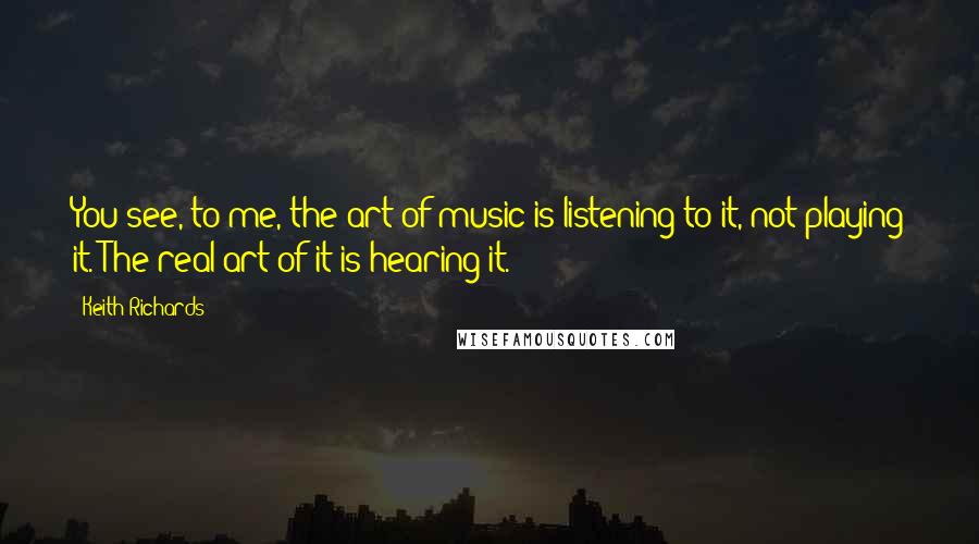 Keith Richards Quotes: You see, to me, the art of music is listening to it, not playing it. The real art of it is hearing it.