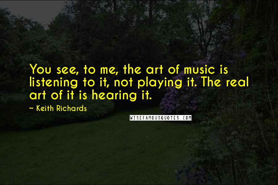 Keith Richards Quotes: You see, to me, the art of music is listening to it, not playing it. The real art of it is hearing it.