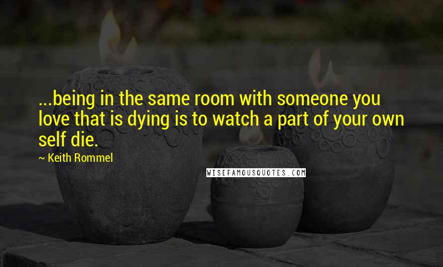 Keith Rommel Quotes: ...being in the same room with someone you love that is dying is to watch a part of your own self die.