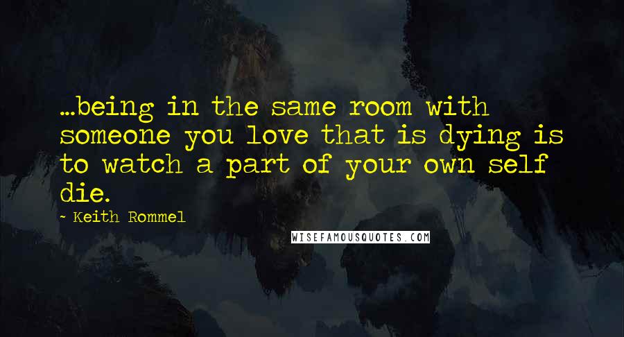 Keith Rommel Quotes: ...being in the same room with someone you love that is dying is to watch a part of your own self die.