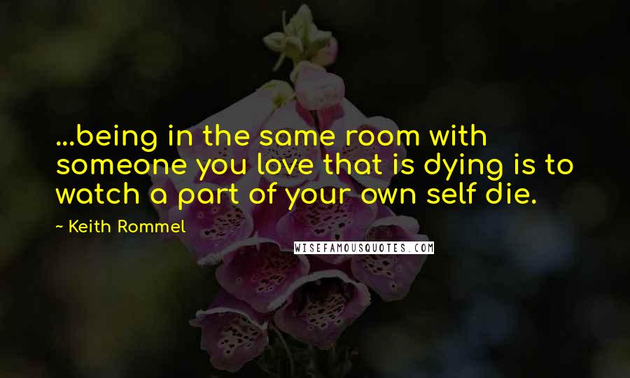 Keith Rommel Quotes: ...being in the same room with someone you love that is dying is to watch a part of your own self die.