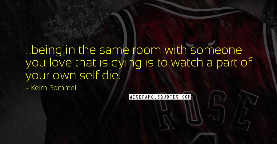 Keith Rommel Quotes: ...being in the same room with someone you love that is dying is to watch a part of your own self die.