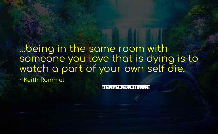 Keith Rommel Quotes: ...being in the same room with someone you love that is dying is to watch a part of your own self die.