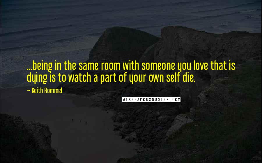 Keith Rommel Quotes: ...being in the same room with someone you love that is dying is to watch a part of your own self die.