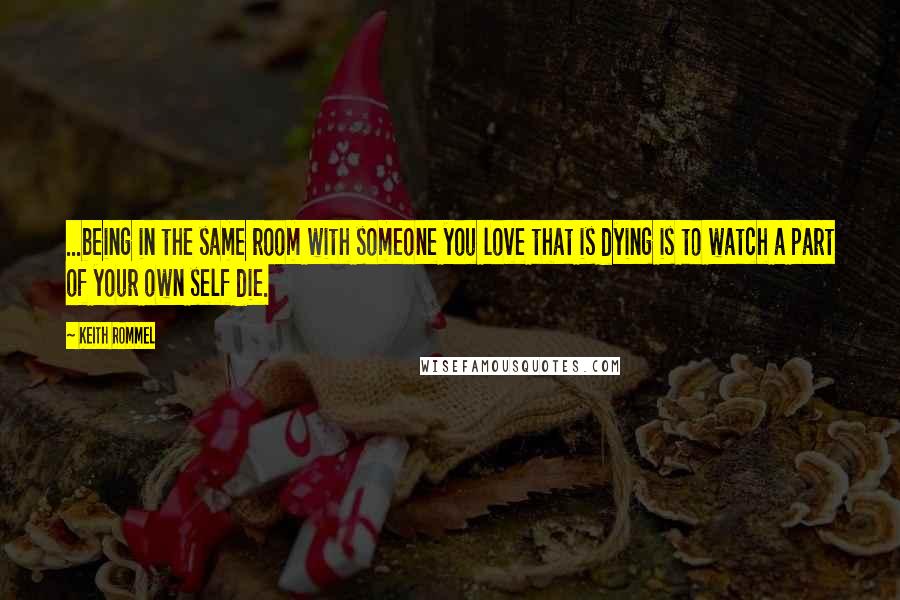 Keith Rommel Quotes: ...being in the same room with someone you love that is dying is to watch a part of your own self die.