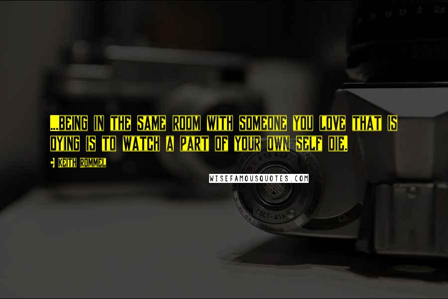 Keith Rommel Quotes: ...being in the same room with someone you love that is dying is to watch a part of your own self die.