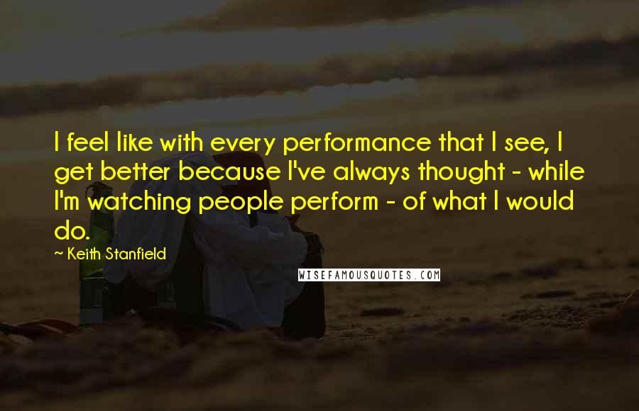 Keith Stanfield Quotes: I feel like with every performance that I see, I get better because I've always thought - while I'm watching people perform - of what I would do.