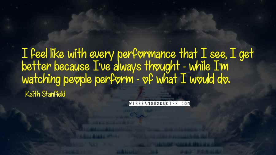 Keith Stanfield Quotes: I feel like with every performance that I see, I get better because I've always thought - while I'm watching people perform - of what I would do.