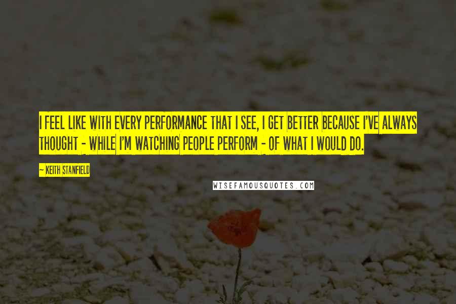 Keith Stanfield Quotes: I feel like with every performance that I see, I get better because I've always thought - while I'm watching people perform - of what I would do.