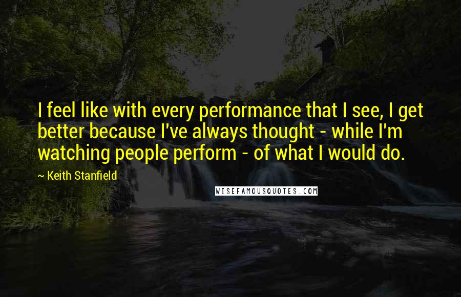 Keith Stanfield Quotes: I feel like with every performance that I see, I get better because I've always thought - while I'm watching people perform - of what I would do.