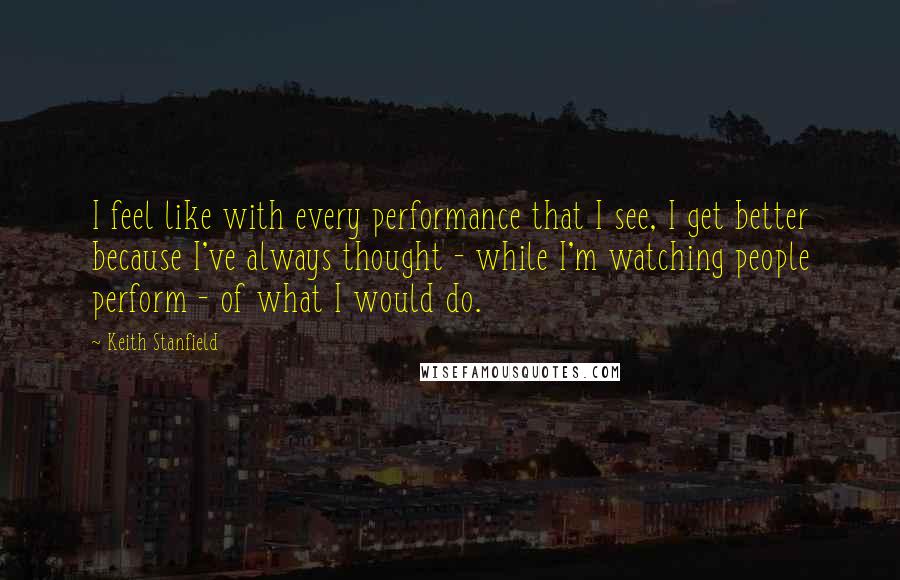 Keith Stanfield Quotes: I feel like with every performance that I see, I get better because I've always thought - while I'm watching people perform - of what I would do.