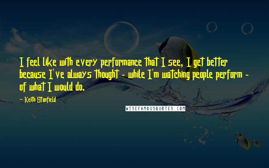 Keith Stanfield Quotes: I feel like with every performance that I see, I get better because I've always thought - while I'm watching people perform - of what I would do.