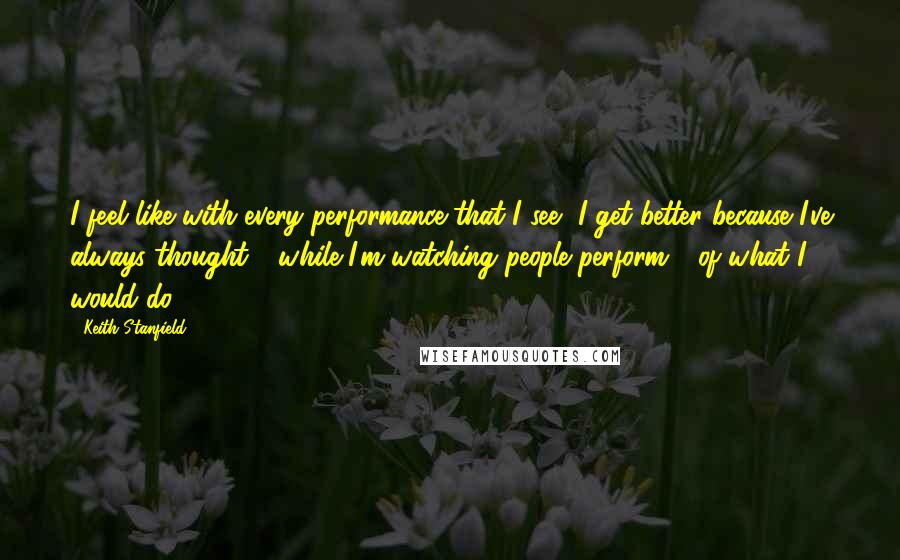 Keith Stanfield Quotes: I feel like with every performance that I see, I get better because I've always thought - while I'm watching people perform - of what I would do.