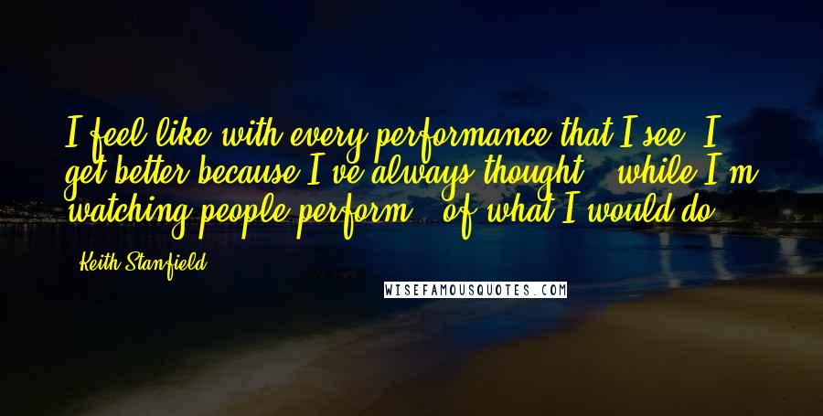 Keith Stanfield Quotes: I feel like with every performance that I see, I get better because I've always thought - while I'm watching people perform - of what I would do.