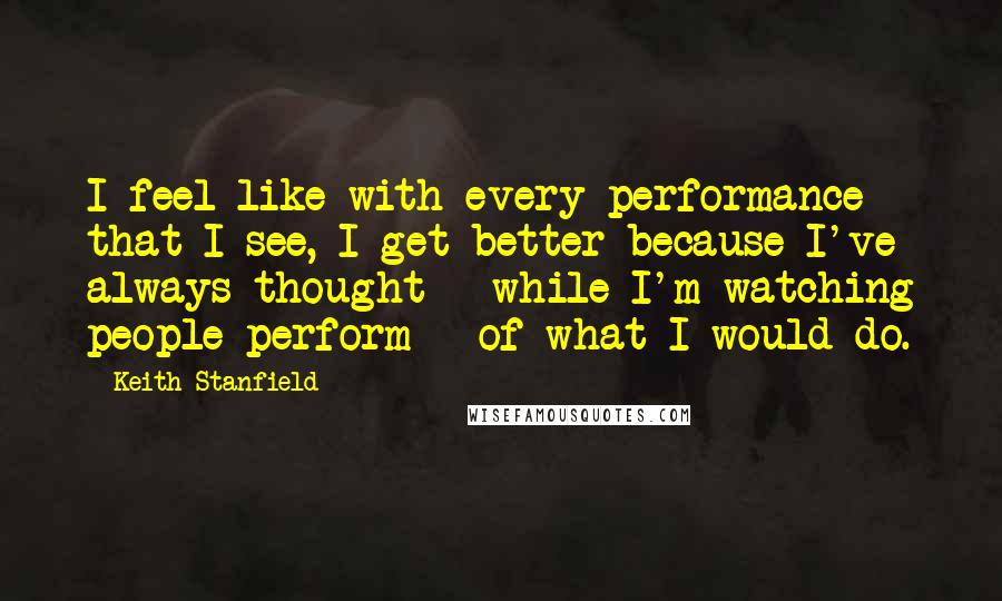 Keith Stanfield Quotes: I feel like with every performance that I see, I get better because I've always thought - while I'm watching people perform - of what I would do.