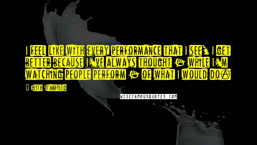 Keith Stanfield Quotes: I feel like with every performance that I see, I get better because I've always thought - while I'm watching people perform - of what I would do.