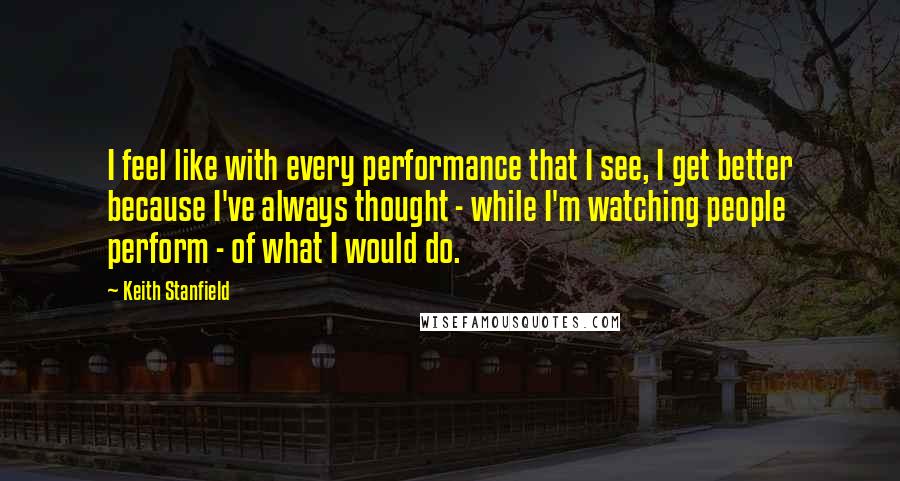 Keith Stanfield Quotes: I feel like with every performance that I see, I get better because I've always thought - while I'm watching people perform - of what I would do.