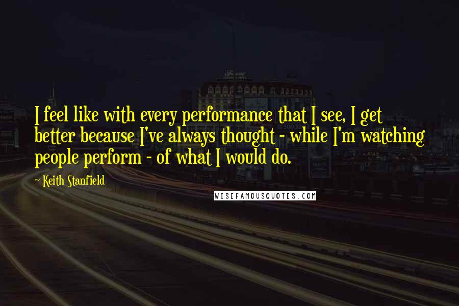 Keith Stanfield Quotes: I feel like with every performance that I see, I get better because I've always thought - while I'm watching people perform - of what I would do.