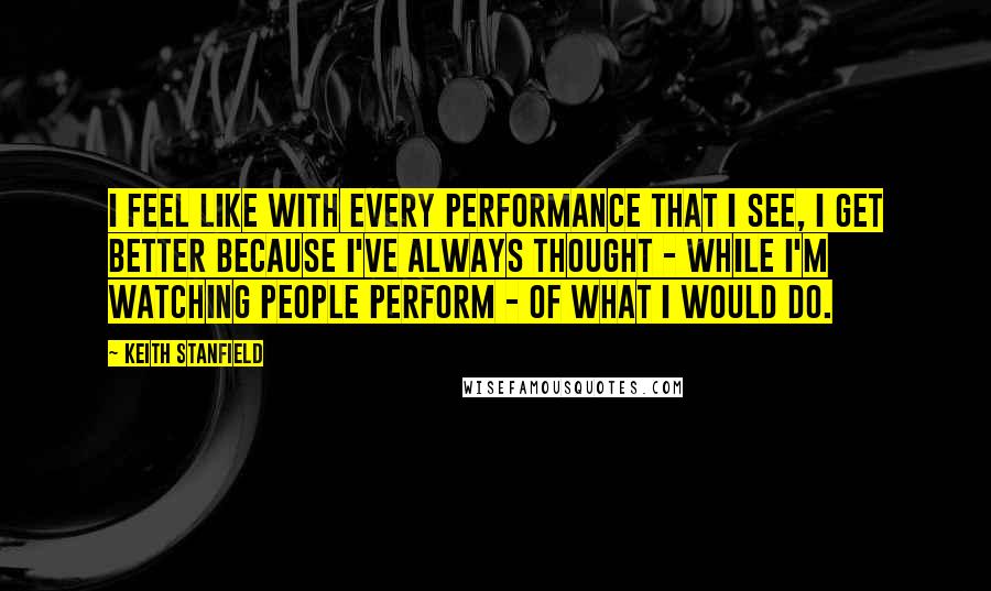 Keith Stanfield Quotes: I feel like with every performance that I see, I get better because I've always thought - while I'm watching people perform - of what I would do.