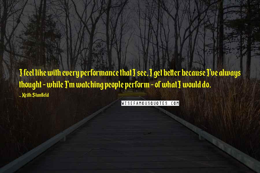 Keith Stanfield Quotes: I feel like with every performance that I see, I get better because I've always thought - while I'm watching people perform - of what I would do.