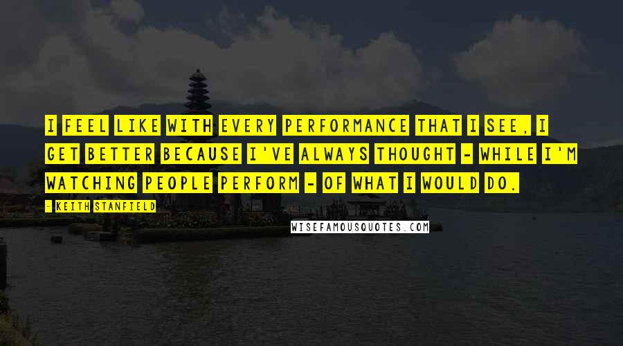 Keith Stanfield Quotes: I feel like with every performance that I see, I get better because I've always thought - while I'm watching people perform - of what I would do.