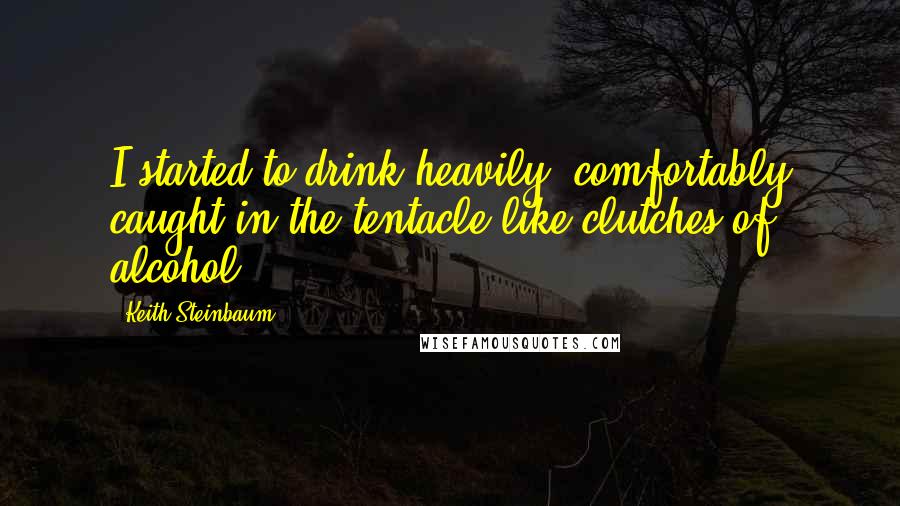 Keith Steinbaum Quotes: I started to drink heavily, comfortably caught in the tentacle-like clutches of alcohol.