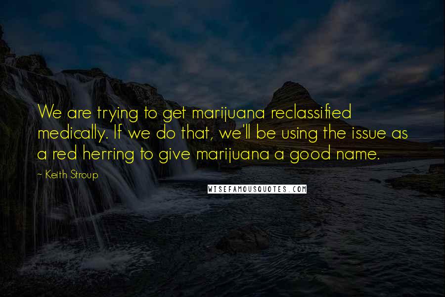 Keith Stroup Quotes: We are trying to get marijuana reclassified medically. If we do that, we'll be using the issue as a red herring to give marijuana a good name.