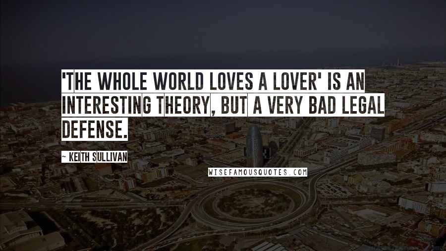 Keith Sullivan Quotes: 'The whole world loves a lover' is an interesting theory, but a very bad legal defense.