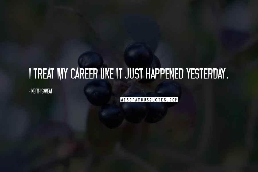 Keith Sweat Quotes: I treat my career like it just happened yesterday.