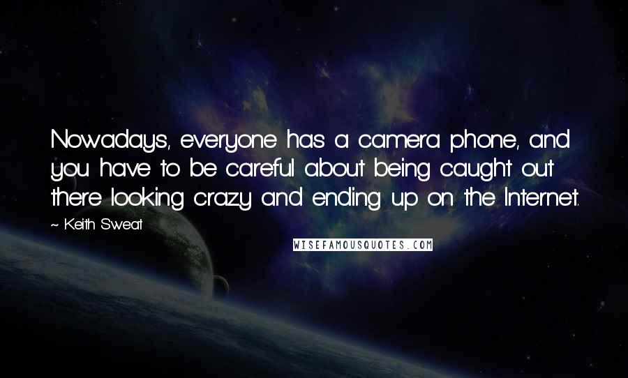 Keith Sweat Quotes: Nowadays, everyone has a camera phone, and you have to be careful about being caught out there looking crazy and ending up on the Internet.