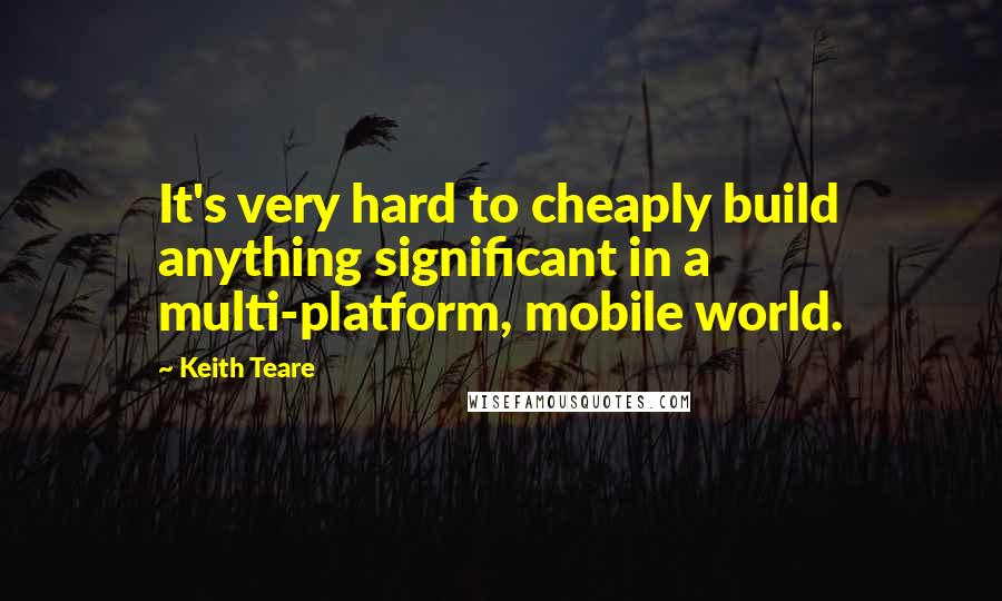 Keith Teare Quotes: It's very hard to cheaply build anything significant in a multi-platform, mobile world.