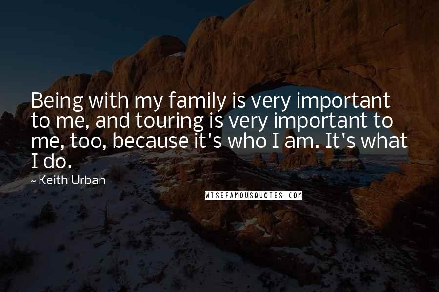 Keith Urban Quotes: Being with my family is very important to me, and touring is very important to me, too, because it's who I am. It's what I do.