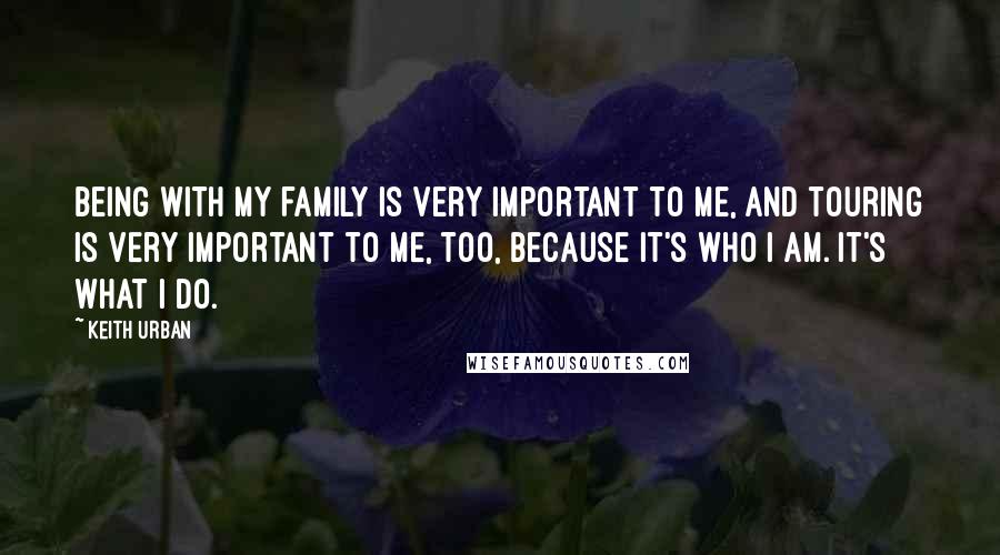 Keith Urban Quotes: Being with my family is very important to me, and touring is very important to me, too, because it's who I am. It's what I do.