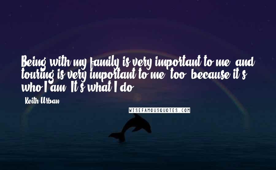 Keith Urban Quotes: Being with my family is very important to me, and touring is very important to me, too, because it's who I am. It's what I do.