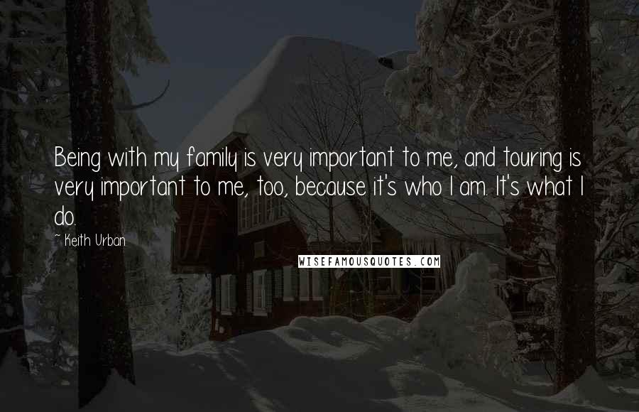 Keith Urban Quotes: Being with my family is very important to me, and touring is very important to me, too, because it's who I am. It's what I do.