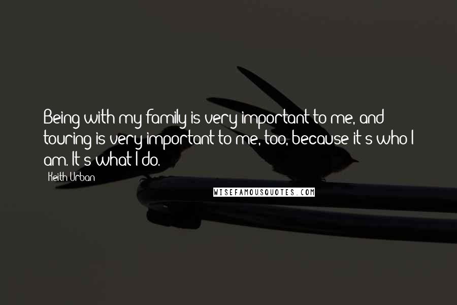 Keith Urban Quotes: Being with my family is very important to me, and touring is very important to me, too, because it's who I am. It's what I do.