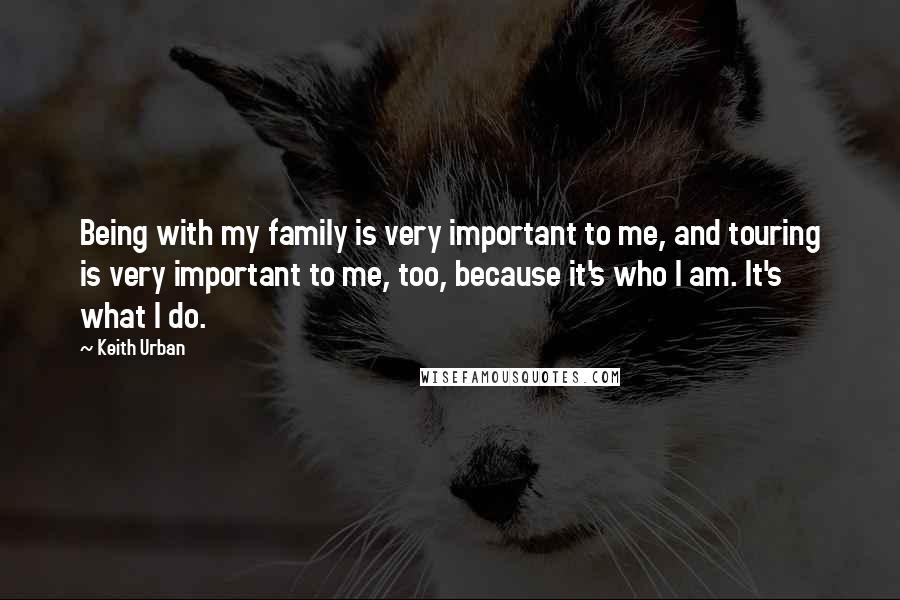 Keith Urban Quotes: Being with my family is very important to me, and touring is very important to me, too, because it's who I am. It's what I do.