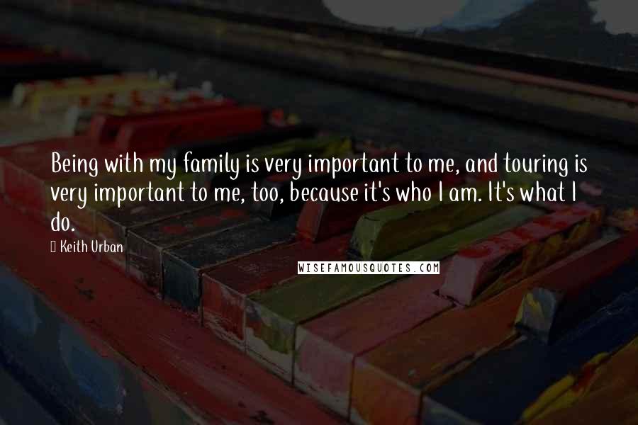 Keith Urban Quotes: Being with my family is very important to me, and touring is very important to me, too, because it's who I am. It's what I do.