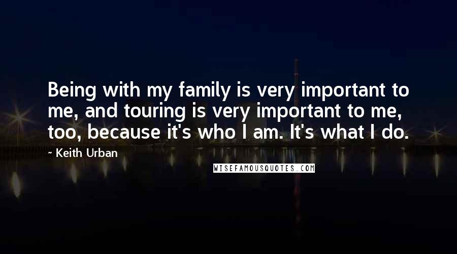 Keith Urban Quotes: Being with my family is very important to me, and touring is very important to me, too, because it's who I am. It's what I do.