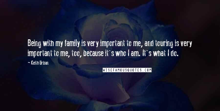 Keith Urban Quotes: Being with my family is very important to me, and touring is very important to me, too, because it's who I am. It's what I do.