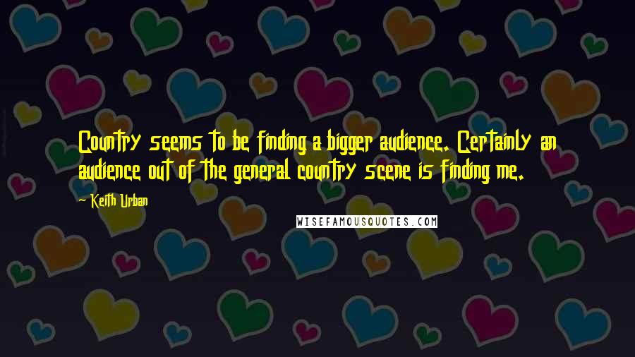 Keith Urban Quotes: Country seems to be finding a bigger audience. Certainly an audience out of the general country scene is finding me.