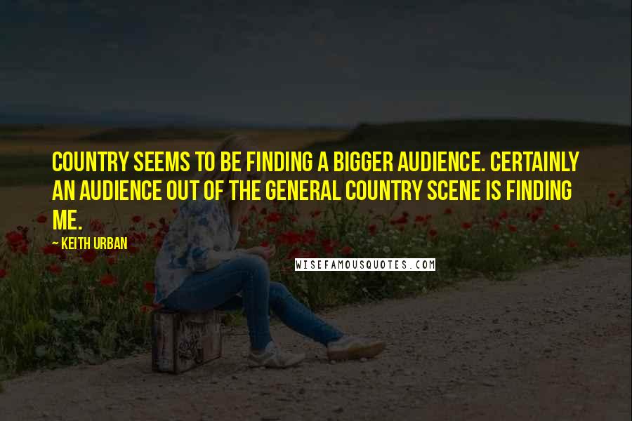 Keith Urban Quotes: Country seems to be finding a bigger audience. Certainly an audience out of the general country scene is finding me.