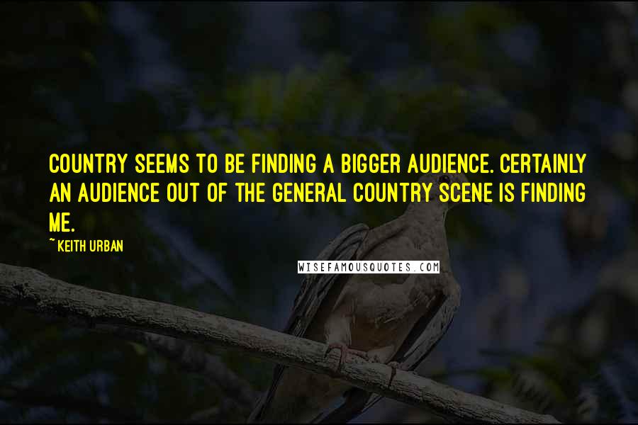 Keith Urban Quotes: Country seems to be finding a bigger audience. Certainly an audience out of the general country scene is finding me.