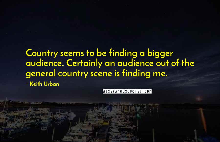 Keith Urban Quotes: Country seems to be finding a bigger audience. Certainly an audience out of the general country scene is finding me.