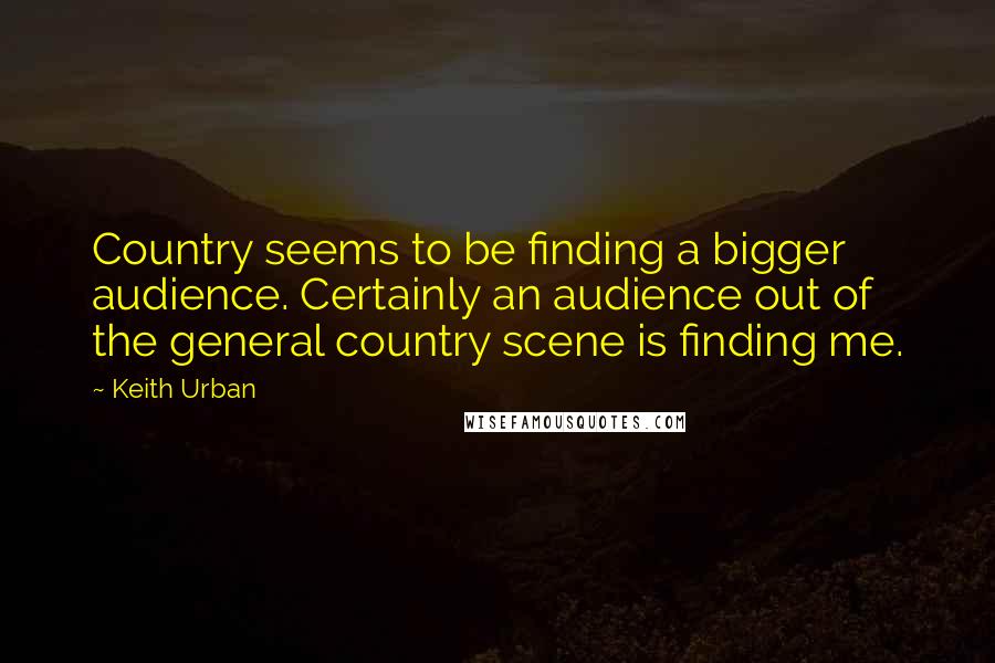 Keith Urban Quotes: Country seems to be finding a bigger audience. Certainly an audience out of the general country scene is finding me.