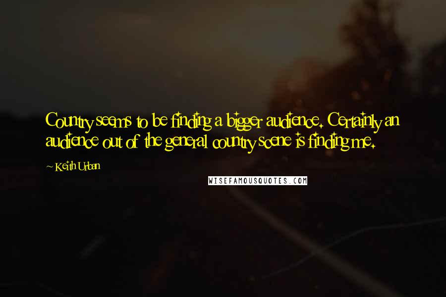 Keith Urban Quotes: Country seems to be finding a bigger audience. Certainly an audience out of the general country scene is finding me.