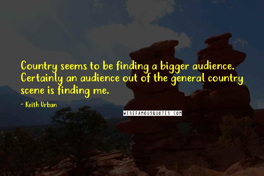 Keith Urban Quotes: Country seems to be finding a bigger audience. Certainly an audience out of the general country scene is finding me.
