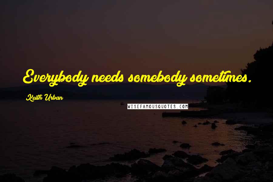 Keith Urban Quotes: Everybody needs somebody sometimes.