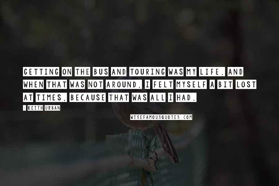 Keith Urban Quotes: Getting on the bus and touring was my life. And when that was not around, I felt myself a bit lost at times, because that was all I had.