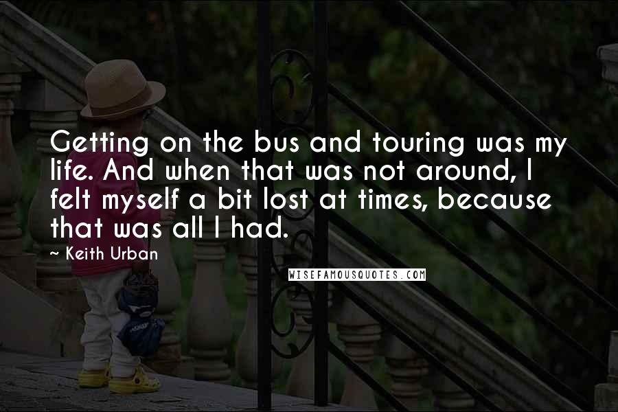 Keith Urban Quotes: Getting on the bus and touring was my life. And when that was not around, I felt myself a bit lost at times, because that was all I had.